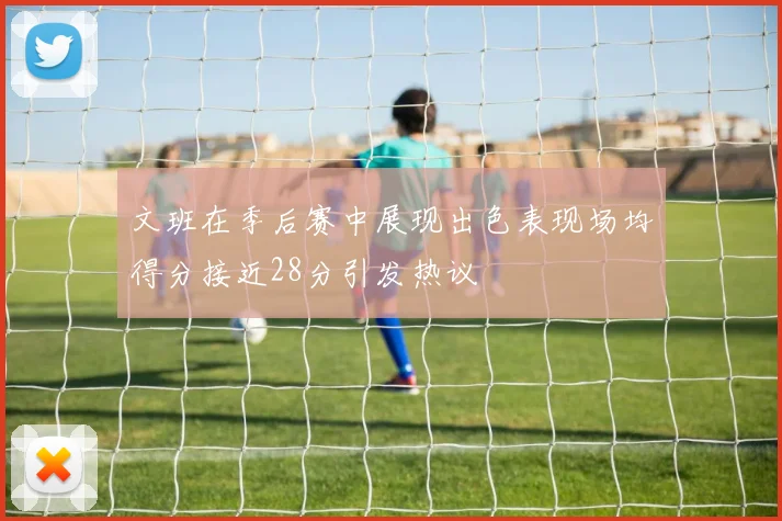 文班在季后赛中展现出色表现场均得分接近28分引发热议