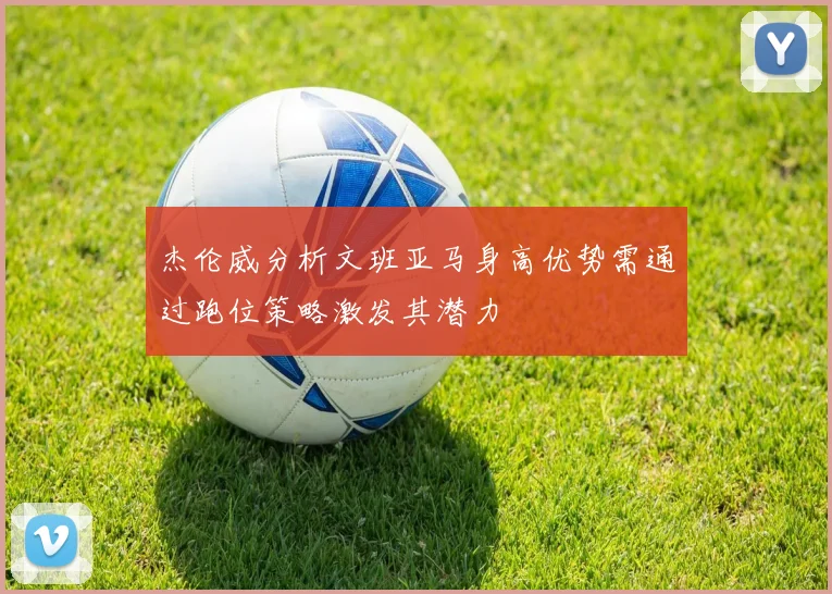 杰伦威分析文班亚马身高优势需通过跑位策略激发其潜力