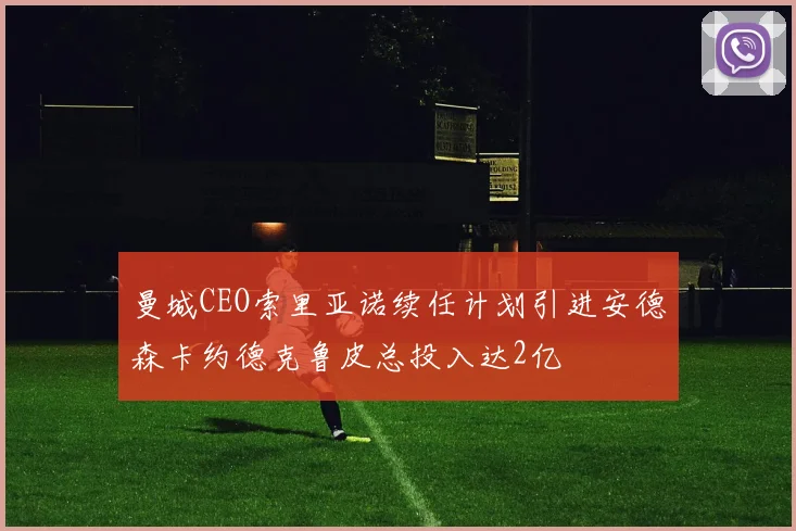 曼城CEO索里亚诺续任计划引进安德森卡约德克鲁皮总投入达2亿