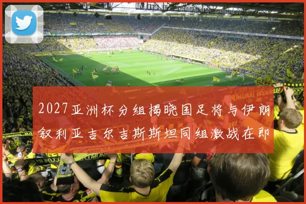 2027亚洲杯分组揭晓国足将与伊朗叙利亚吉尔吉斯斯坦同组激战在即