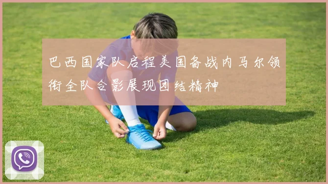 巴西国家队启程美国备战内马尔领衔全队合影展现团结精神