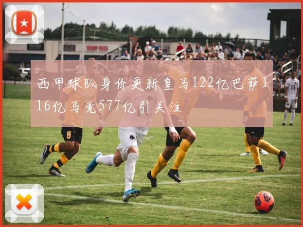 西甲球队身价更新皇马122亿巴萨116亿马竞577亿引关注