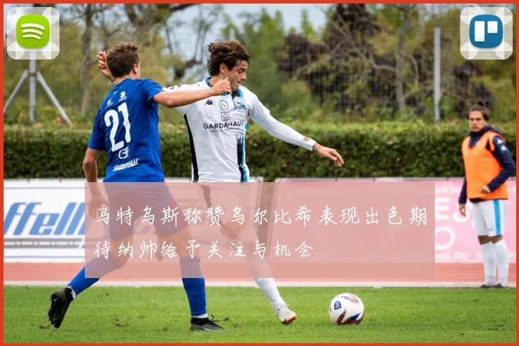 马特乌斯称赞乌尔比希表现出色期待纳帅给予关注与机会