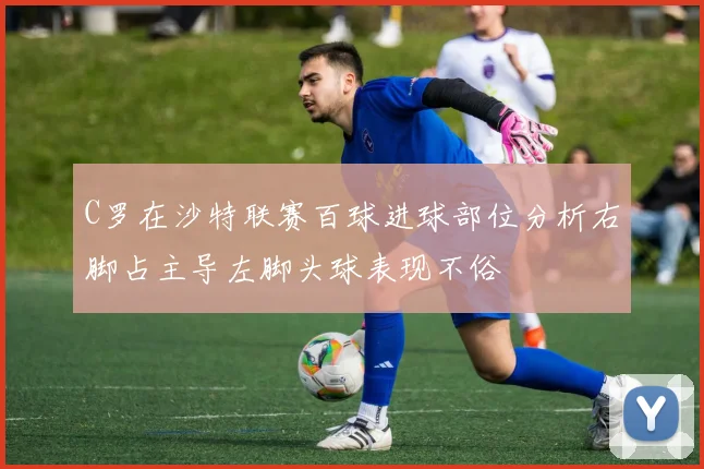 C罗在沙特联赛百球进球部位分析右脚占主导左脚头球表现不俗