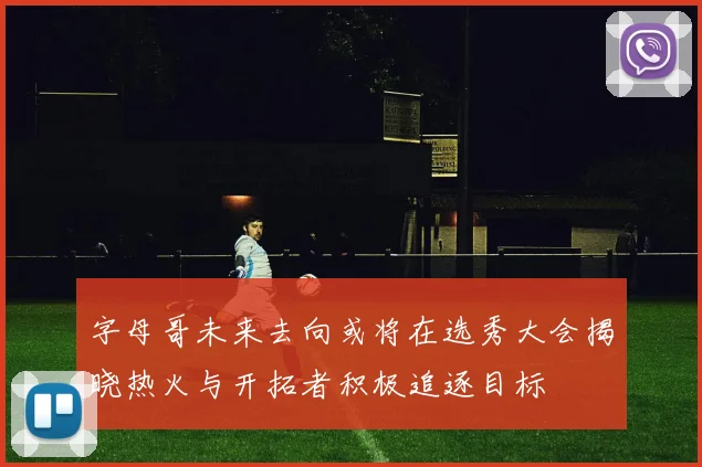 字母哥未来去向或将在选秀大会揭晓热火与开拓者积极追逐目标