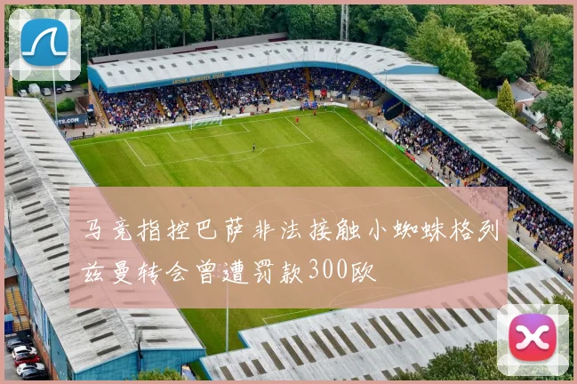 马竞指控巴萨非法接触小蜘蛛格列兹曼转会曾遭罚款300欧