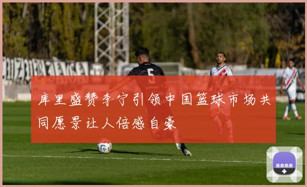 库里盛赞李宁引领中国篮球市场共同愿景让人倍感自豪